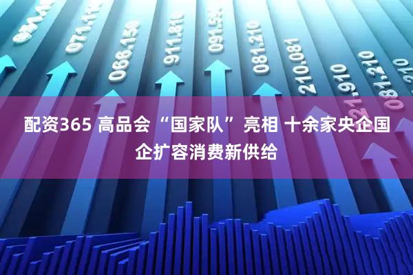 配资365 高品会 “国家队” 亮相 十余家央企国企扩容消费新供给
