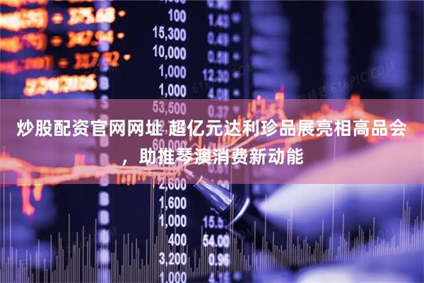 炒股配资官网网址 超亿元达利珍品展亮相高品会，助推琴澳消费新动能