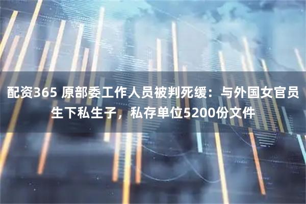 配资365 原部委工作人员被判死缓：与外国女官员生下私生子，私存单位5200份文件