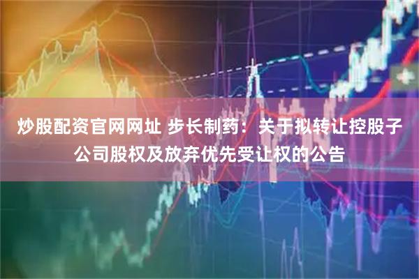 炒股配资官网网址 步长制药：关于拟转让控股子公司股权及放弃优先受让权的公告