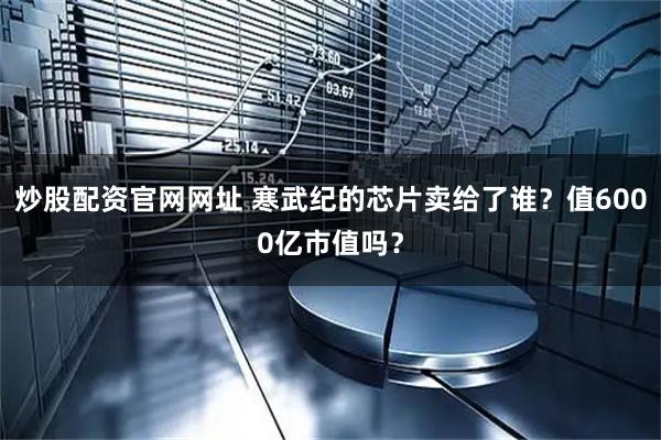 炒股配资官网网址 寒武纪的芯片卖给了谁？值6000亿市值吗？