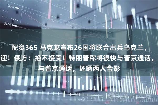 配资365 马克龙宣布26国将联合出兵乌克兰，泽连斯基：欢迎！俄方：绝不接受！特朗普称将很快与普京通话，还晒两人合影