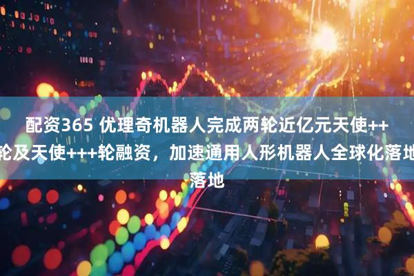 配资365 优理奇机器人完成两轮近亿元天使++轮及天使+++轮融资，加速通用人形机器人全球化落地