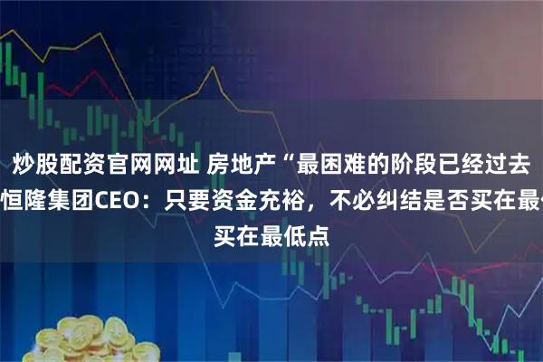 炒股配资官网网址 房地产“最困难的阶段已经过去”，恒隆集团CEO：只要资金充裕，不必纠结是否买在最低点