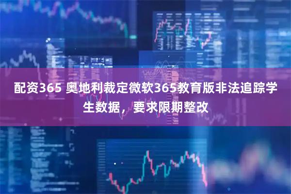 配资365 奥地利裁定微软365教育版非法追踪学生数据,要求限期整改
