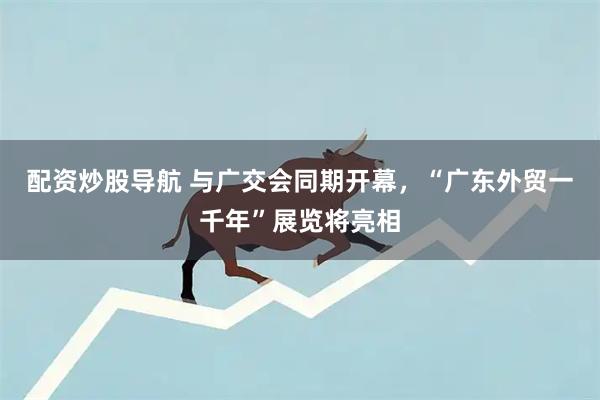 配资炒股导航 与广交会同期开幕,“广东外贸一千年”展览将亮相