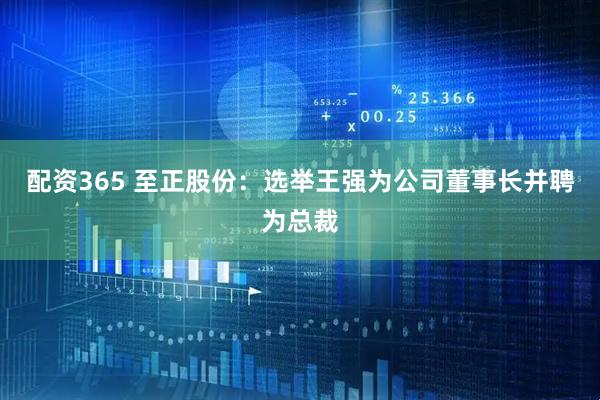 配资365 至正股份：选举王强为公司董事长并聘为总裁
