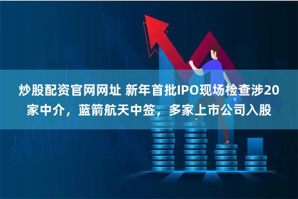 炒股配资官网网址 新年首批IPO现场检查涉20家中介,蓝箭航天中签,多家上市公司入股