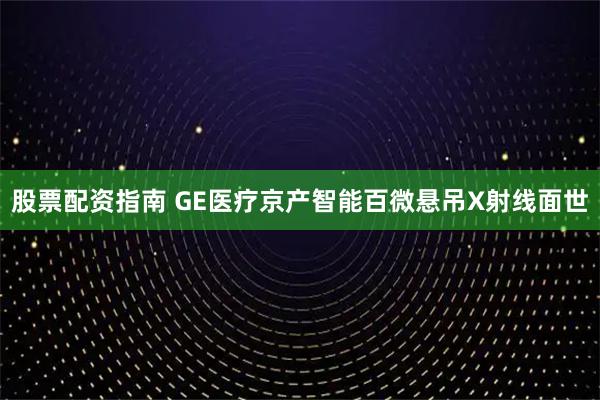 股票配资指南 GE医疗京产智能百微悬吊X射线面世