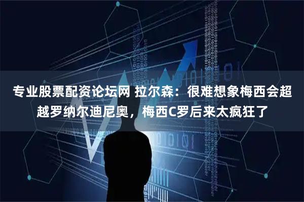 专业股票配资论坛网 拉尔森：很难想象梅西会超越罗纳尔迪尼奥，梅西C罗后来太疯狂了