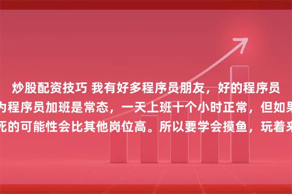 炒股配资技巧 我有好多程序员朋友，好的程序员，一定要学会摸鱼。因为程序员加班是常态，一天上班十个小时正常，但如果你一直高速运转，猝死的可能性会比其他岗位高。所以要学会摸鱼，玩着来。既满足了领导的表面内卷，又确保自己身体健康。唯一的不好是，陪家人的时间的确少,九点十点下班是常态。