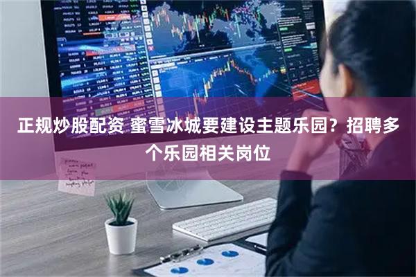 正规炒股配资 蜜雪冰城要建设主题乐园？招聘多个乐园相关岗位