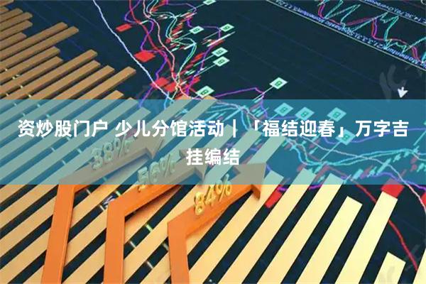 资炒股门户 少儿分馆活动｜「福结迎春」万字吉挂编结