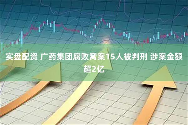 实盘配资 广药集团腐败窝案15人被判刑 涉案金额超2亿