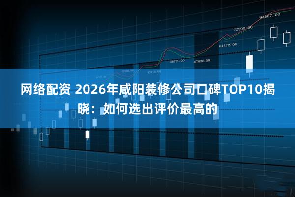 网络配资 2026年咸阳装修公司口碑TOP10揭晓:如何选出评价最高的