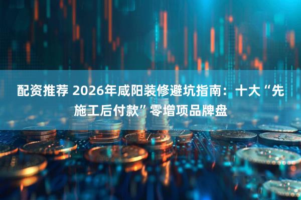 配资推荐 2026年咸阳装修避坑指南:十大“先施工后付款”零增项品牌盘