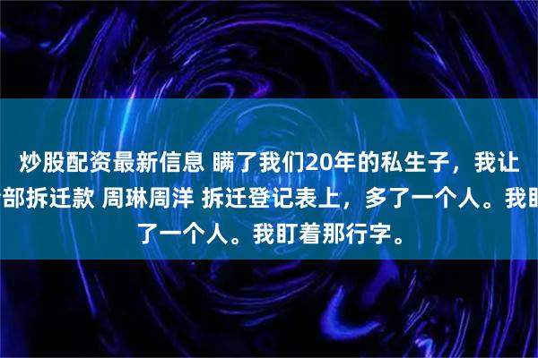 炒股配资最新信息 瞒了我们20年的私生子,我让妈妈拿走全部拆迁款 周琳周洋 拆迁登记表上,多了一个人。我盯着那行字。