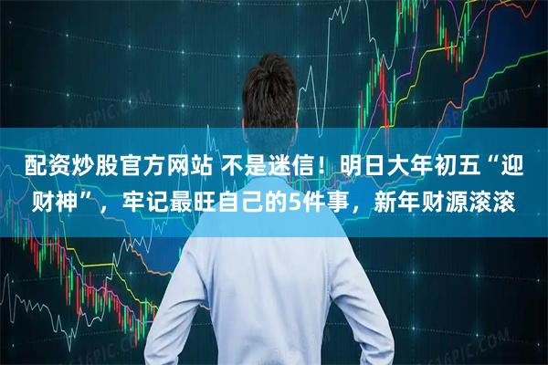 配资炒股官方网站 不是迷信!明日大年初五“迎财神”,牢记最旺自己的5件事,新年财源滚滚