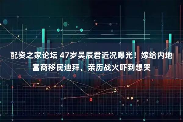 配资之家论坛 47岁吴辰君近况曝光!嫁给内地富商移民迪拜,亲历战火吓到想哭