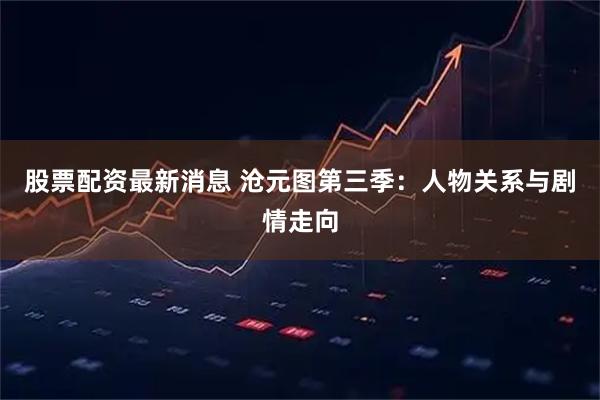 股票配资最新消息 沧元图第三季：人物关系与剧情走向