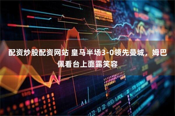 配资炒股配资网站 皇马半场3-0领先曼城，姆巴佩看台上面露笑容