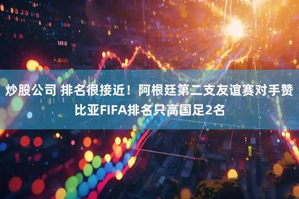 炒股公司 排名很接近！阿根廷第二支友谊赛对手赞比亚FIFA排名只高国足2名