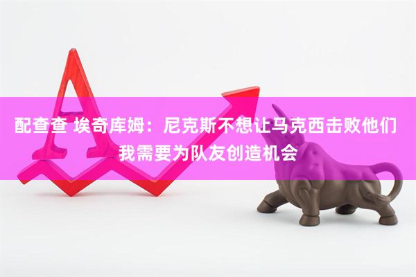 配查查 埃奇库姆：尼克斯不想让马克西击败他们 我需要为队友创造机会