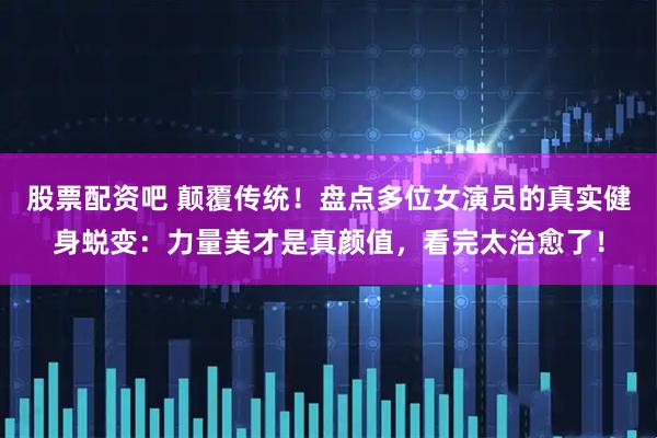股票配资吧 颠覆传统！盘点多位女演员的真实健身蜕变：力量美才是真颜值，看完太治愈了！
