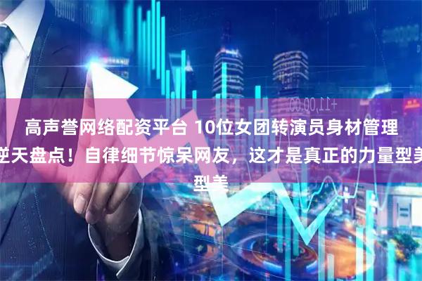 高声誉网络配资平台 10位女团转演员身材管理逆天盘点！自律细节惊呆网友，这才是真正的力量型美