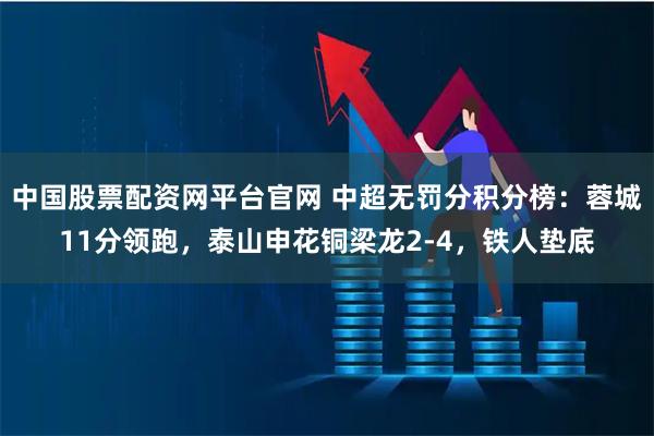 中国股票配资网平台官网 中超无罚分积分榜：蓉城11分领跑，泰山申花铜梁龙2-4，铁人垫底
