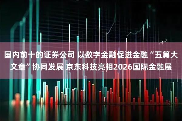 国内前十的证券公司 以数字金融促进金融“五篇大文章”协同发展 京东科技亮相2026国际金融展