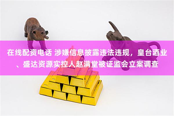 在线配资电话 涉嫌信息披露违法违规，皇台酒业、盛达资源实控人赵满堂被证监会立案调查
